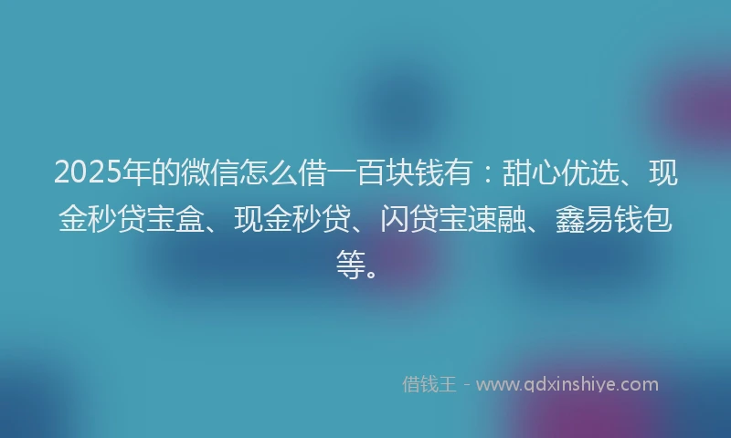 2025年的微信怎么借一百块钱有：甜心优选、现金秒贷宝盒、现金秒贷、闪贷宝速融、鑫易钱包等。
