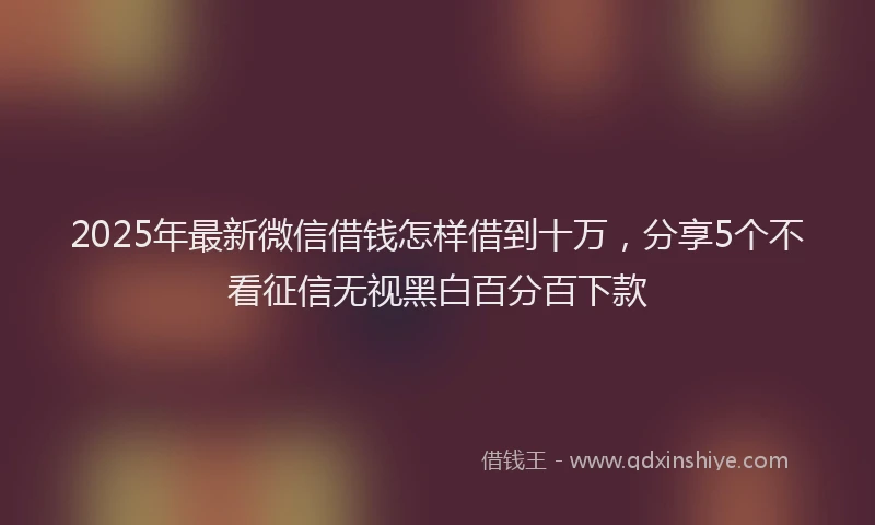 2025年最新微信借钱怎样借到十万，分享5个不看征信无视黑白百分百下款