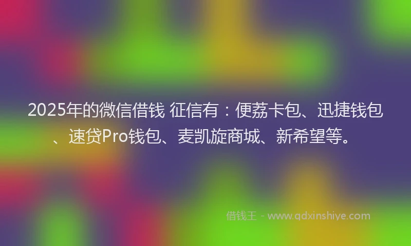 2025年的微信借钱 征信有：便荔卡包、迅捷钱包、速贷Pro钱包、麦凯旋商城、新希望等。