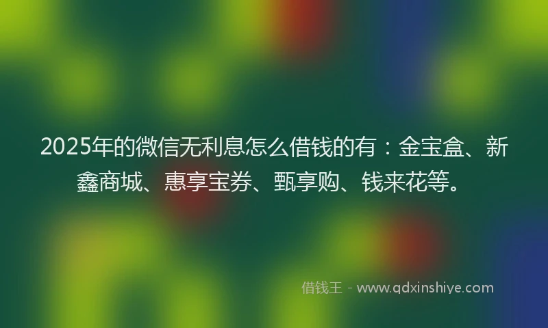 2025年的微信无利息怎么借钱的有：金宝盒、新鑫商城、惠享宝券、甄享购、钱来花等。