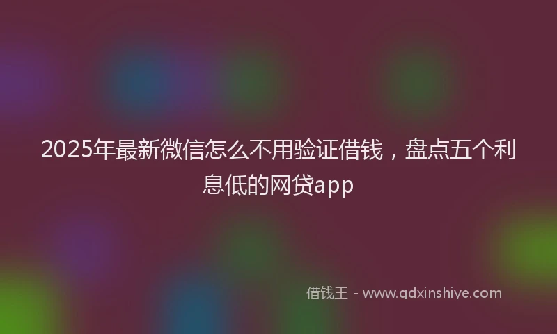 2025年最新微信怎么不用验证借钱，盘点五个利息低的网贷app
