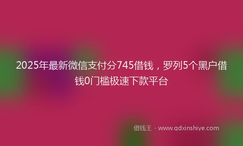 2025年最新微信支付分745借钱，罗列5个黑户借钱0门槛极速下款平台