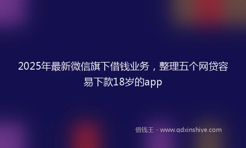 2025年最新微信旗下借钱业务，整理五个网贷容易下款18岁的app