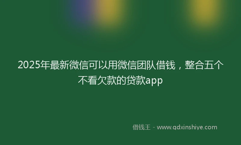 2025年最新微信可以用微信团队借钱，整合五个不看欠款的贷款app