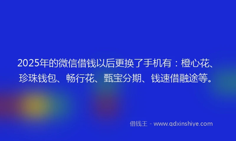 2025年的微信借钱以后更换了手机有：橙心花、珍珠钱包、畅行花、甄宝分期、钱速借融途等。