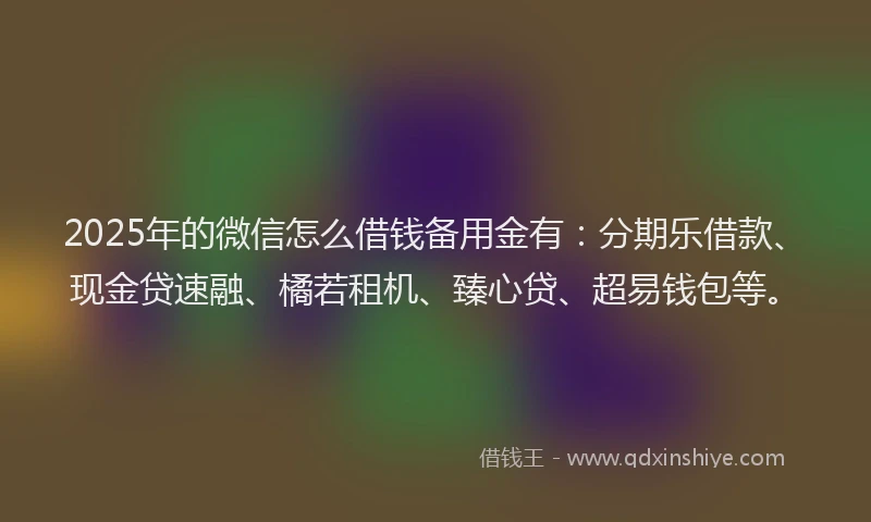 2025年的微信怎么借钱备用金有：分期乐借款、现金贷速融、橘若租机、臻心贷、超易钱包等。