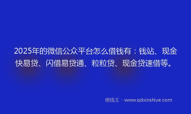 2025年的微信公众平台怎么借钱有：钱站、现金快易贷、闪借易贷通、粒粒贷、现金贷速借等。