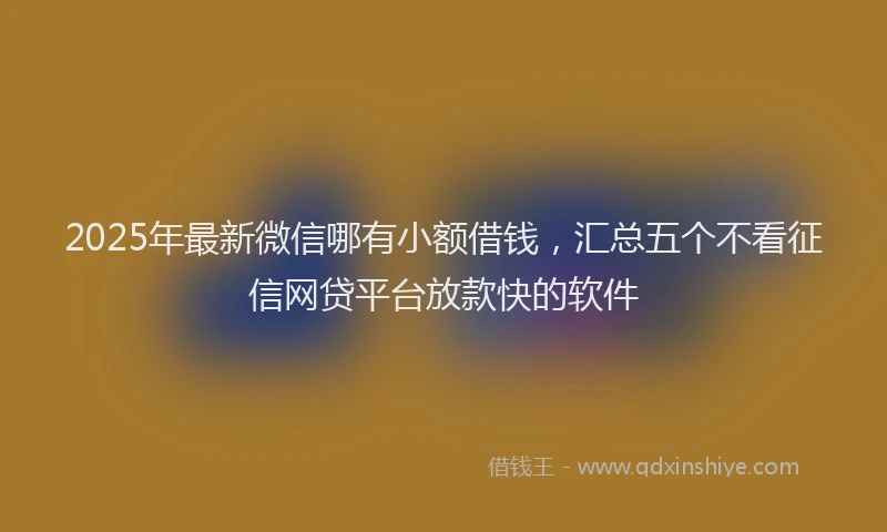 2025年最新微信哪有小额借钱，汇总五个不看征信网贷平台放款快的软件