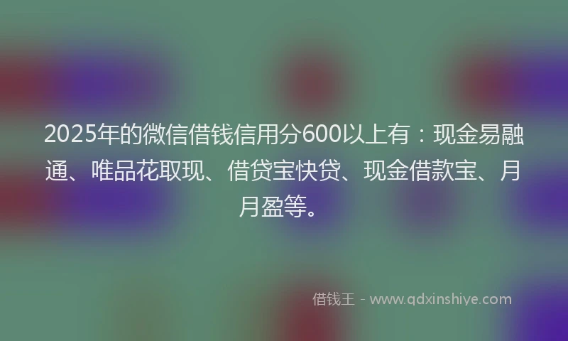2025年的微信借钱信用分600以上有：现金易融通、唯品花取现、借贷宝快贷、现金借款宝、月月盈等。