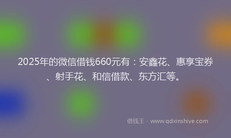 2025年的微信借钱660元有：安鑫花、惠享宝券、射手花、和信借款、东方汇等。