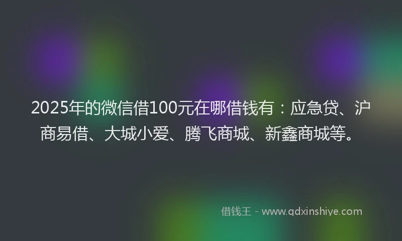 2025年的微信借100元在哪借钱有：应急贷、沪商易借、大城小爱、腾飞商城、新鑫商城等。