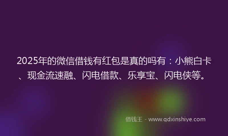 2025年的微信借钱有红包是真的吗有：小熊白卡、现金流速融、闪电借款、乐享宝、闪电侠等。