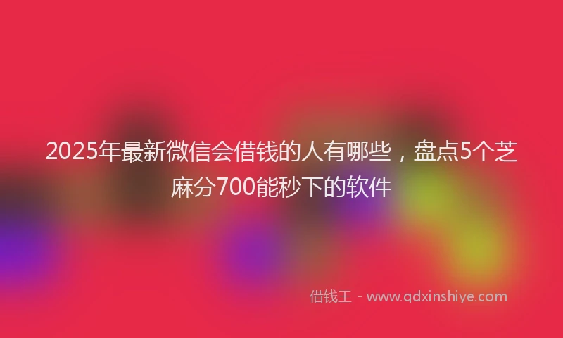 2025年最新微信会借钱的人有哪些，盘点5个芝麻分700能秒下的软件