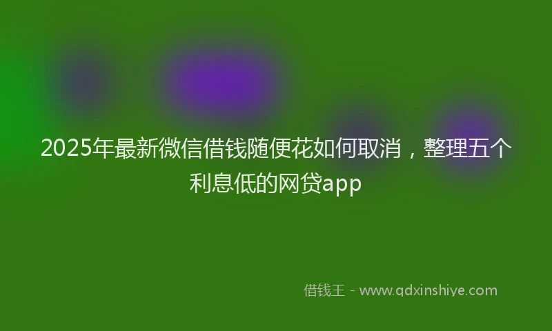 2025年最新微信借钱随便花如何取消，整理五个利息低的网贷app