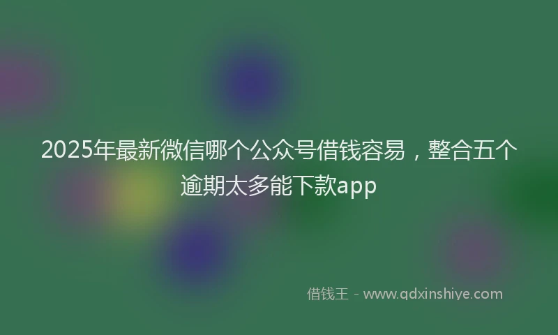2025年最新微信哪个公众号借钱容易，整合五个逾期太多能下款app