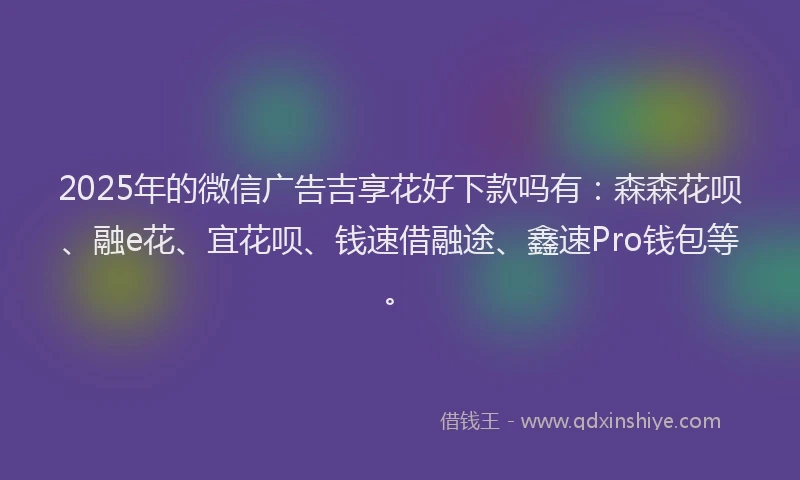 2025年的微信广告吉享花好下款吗有：森森花呗、融e花、宜花呗、钱速借融途、鑫速Pro钱包等。
