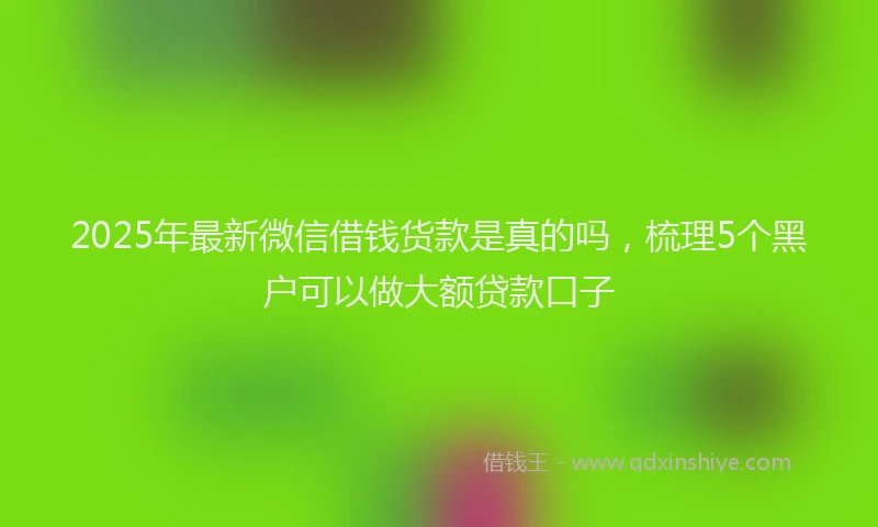 2025年最新微信借钱货款是真的吗，梳理5个黑户可以做大额贷款口子