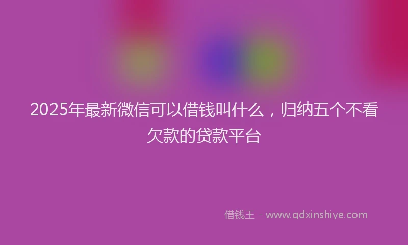 2025年最新微信可以借钱叫什么，归纳五个不看欠款的贷款平台