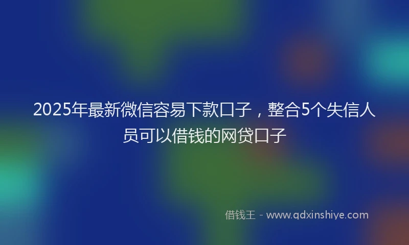 2025年最新微信容易下款口子，整合5个失信人员可以借钱的网贷口子