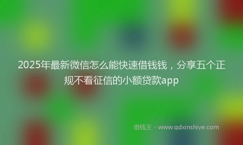 2025年最新微信怎么能快速借钱钱，分享五个正规不看征信的小额贷款app