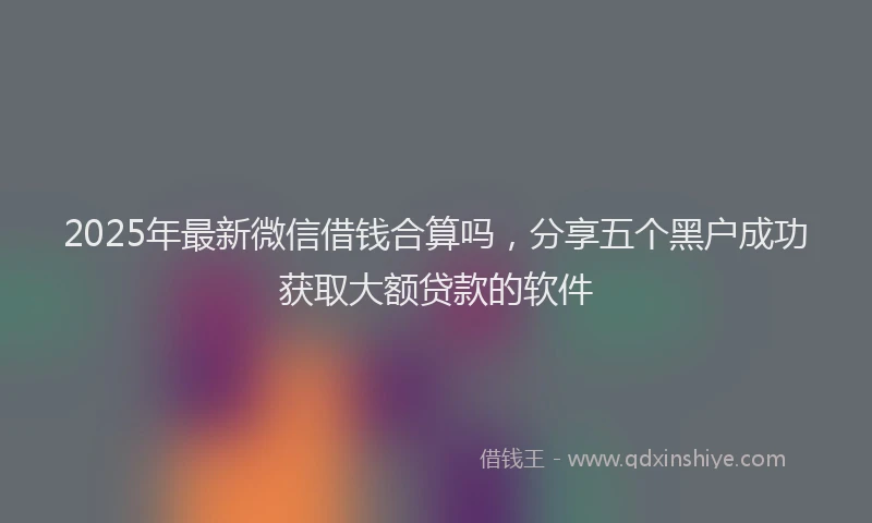 2025年最新微信借钱合算吗，分享五个黑户成功获取大额贷款的软件