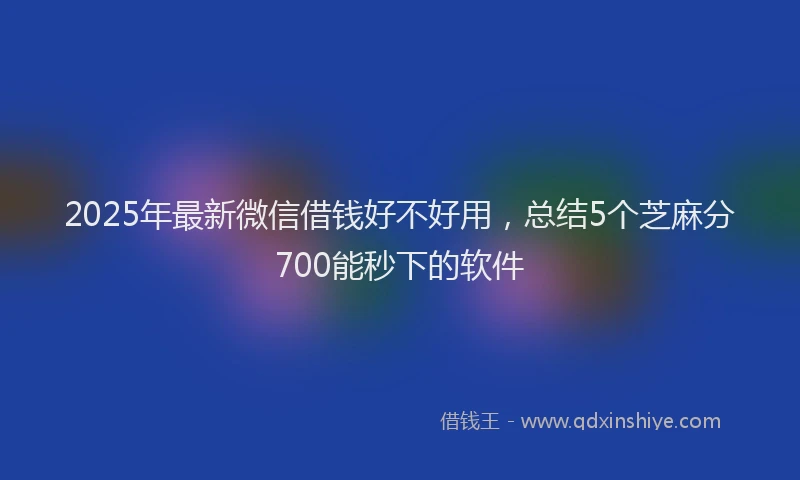 2025年最新微信借钱好不好用，总结5个芝麻分700能秒下的软件