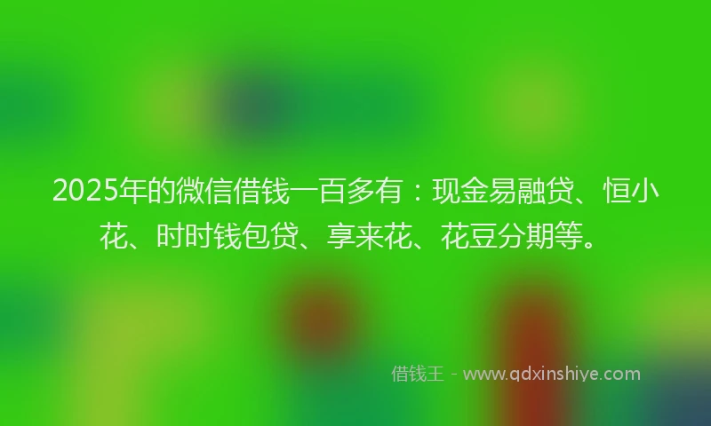 2025年的微信借钱一百多有：现金易融贷、恒小花、时时钱包贷、享来花、花豆分期等。