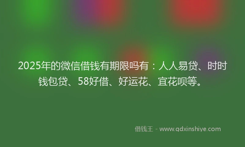 2025年的微信借钱有期限吗有：人人易贷、时时钱包贷、58好借、好运花、宜花呗等。