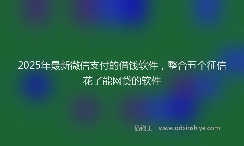 2025年最新微信支付的借钱软件，整合五个征信花了能网贷的软件