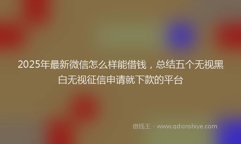 2025年最新微信怎么样能借钱，总结五个无视黑白无视征信申请就下款的平台