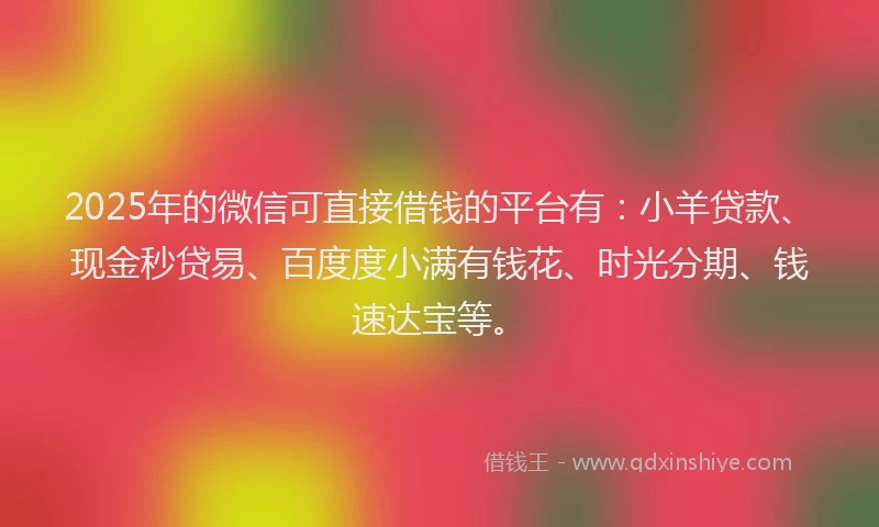 2025年的微信可直接借钱的平台有：小羊贷款、现金秒贷易、百度度小满有钱花、时光分期、钱速达宝等。