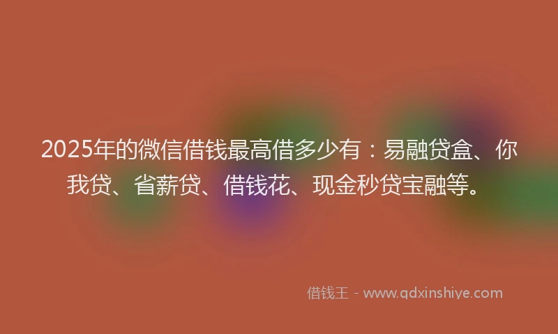 2025年的微信借钱最高借多少有：易融贷盒、你我贷、省薪贷、借钱花、现金秒贷宝融等。