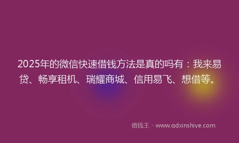 2025年的微信快速借钱方法是真的吗有：我来易贷、畅享租机、瑞耀商城、信用易飞、想借等。