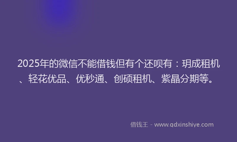 2025年的微信不能借钱但有个还呗有：玥成租机、轻花优品、优秒通、创硕租机、紫晶分期等。