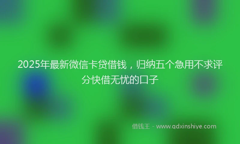 2025年最新微信卡贷借钱，归纳五个急用不求评分快借无忧的口子
