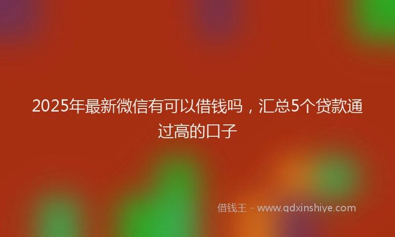 2025年最新微信有可以借钱吗，汇总5个贷款通过高的口子
