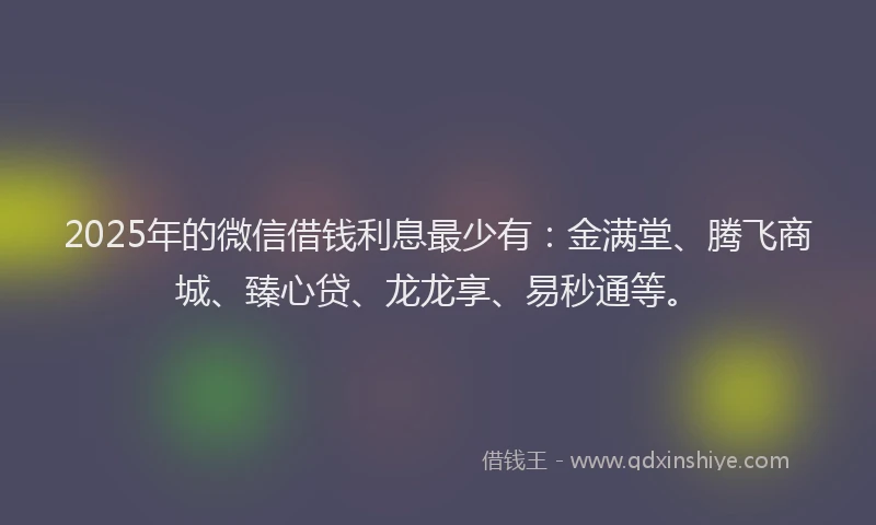 2025年的微信借钱利息最少有：金满堂、腾飞商城、臻心贷、龙龙享、易秒通等。