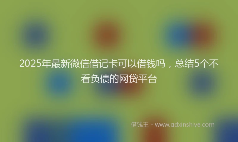 2025年最新微信借记卡可以借钱吗，总结5个不看负债的网贷平台