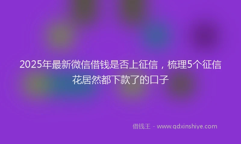 2025年最新微信借钱是否上征信，梳理5个征信花居然都下款了的口子