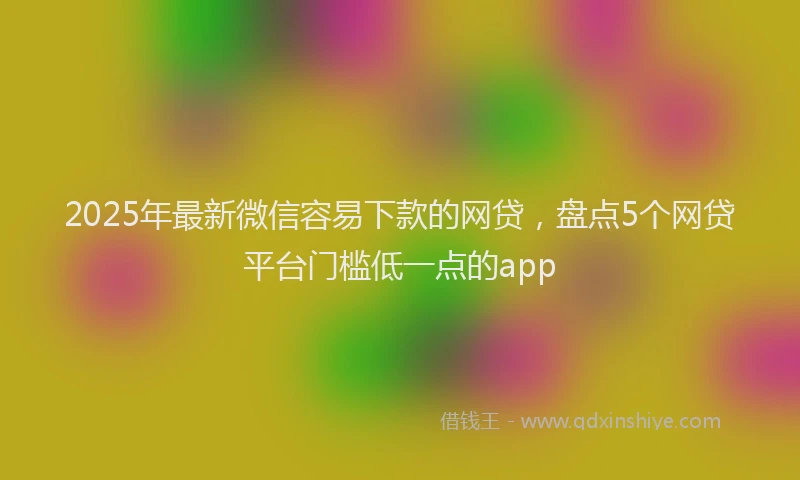 2025年最新微信容易下款的网贷，盘点5个网贷平台门槛低一点的app