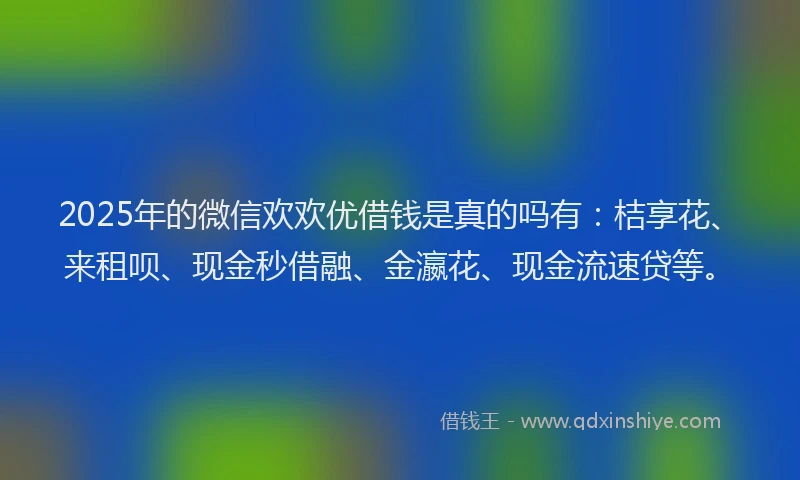 2025年的微信欢欢优借钱是真的吗有：桔享花、来租呗、现金秒借融、金瀛花、现金流速贷等。