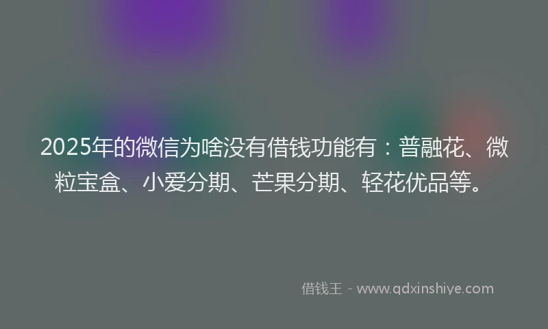 2025年的微信为啥没有借钱功能有：普融花、微粒宝盒、小爱分期、芒果分期、轻花优品等。