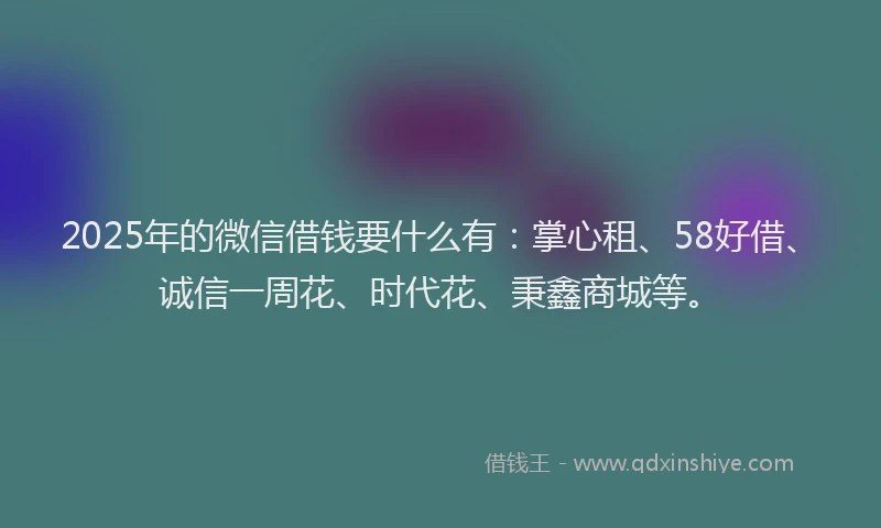 2025年的微信借钱要什么有：掌心租、58好借、诚信一周花、时代花、秉鑫商城等。
