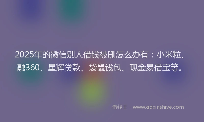 2025年的微信别人借钱被删怎么办有：小米粒、融360、星辉贷款、袋鼠钱包、现金易借宝等。