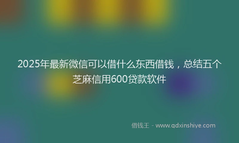 2025年最新微信可以借什么东西借钱，总结五个芝麻信用600贷款软件