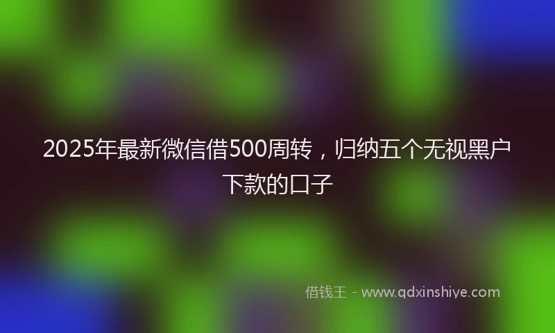 2025年最新微信借500周转，归纳五个无视黑户下款的口子