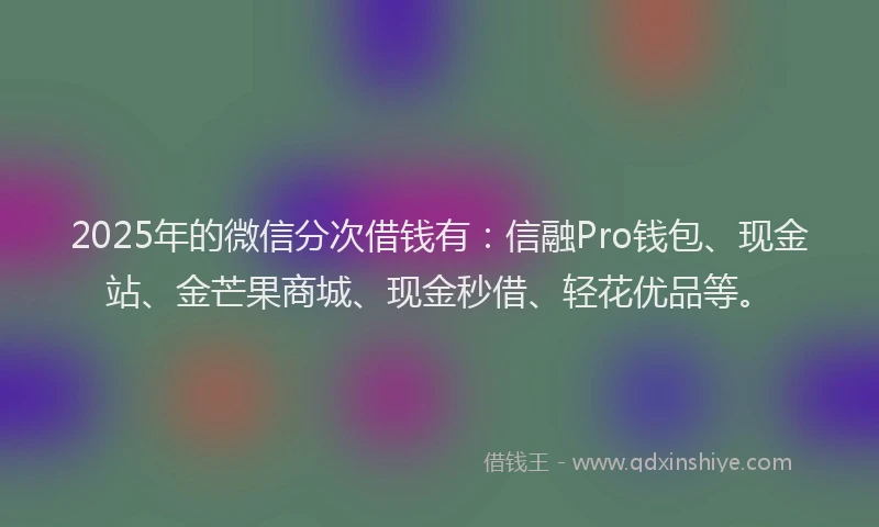 2025年的微信分次借钱有：信融Pro钱包、现金站、金芒果商城、现金秒借、轻花优品等。