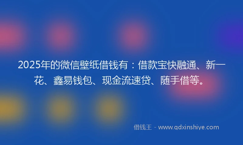 2025年的微信壁纸借钱有：借款宝快融通、新一花、鑫易钱包、现金流速贷、随手借等。