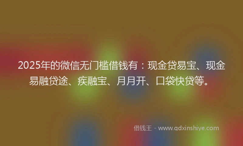 2025年的微信无门槛借钱有：现金贷易宝、现金易融贷途、疾融宝、月月开、口袋快贷等。
