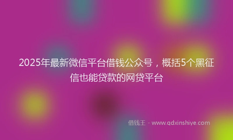 2025年最新微信平台借钱公众号，概括5个黑征信也能贷款的网贷平台